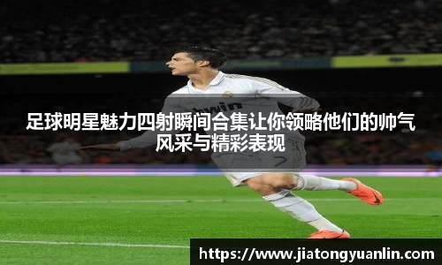 足球明星魅力四射瞬间合集让你领略他们的帅气风采与精彩表现