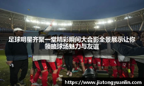 足球明星齐聚一堂精彩瞬间大合影全景展示让你领略球场魅力与友谊